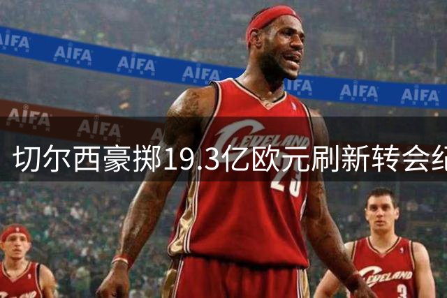 切尔西豪掷19.3亿欧元刷新转会纪录 单队支出超德甲半数总和