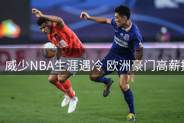 威少NBA生涯遇冷 欧洲豪门高薪招揽能否改变局面？